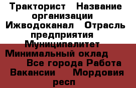 Тракторист › Название организации ­ Ижводоканал › Отрасль предприятия ­ Муниципалитет › Минимальный оклад ­ 13 000 - Все города Работа » Вакансии   . Мордовия респ.